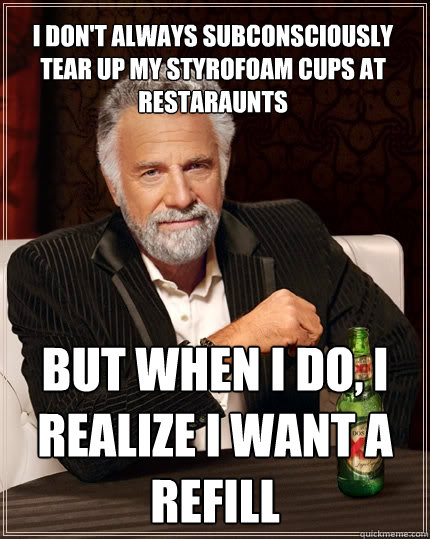 I don't always subconsciously tear up my styrofoam cups at restaraunts But when i do, I realize i want a refill  The Most Interesting Man In The World