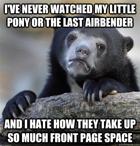 I've never watched My Little Pony or The Last Airbender And I hate how they take up so much front page space  Confession Bear