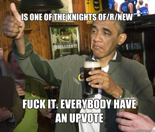 Is one of the knights of/r/new fuck it. everybody have an upvote  Upvoting Obama
