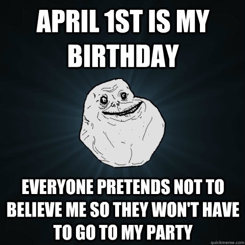 April 1st is my birthday Everyone pretends not to believe me so they won't have to go to my party  Forever Alone