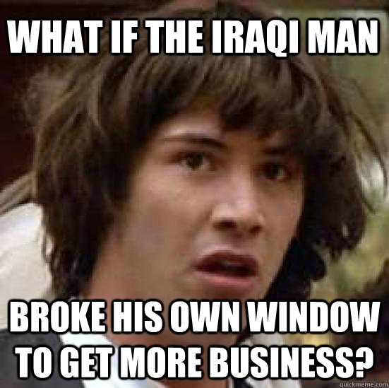 What if the Iraqi man Broke his own window to get more business?  conspiracy keanu