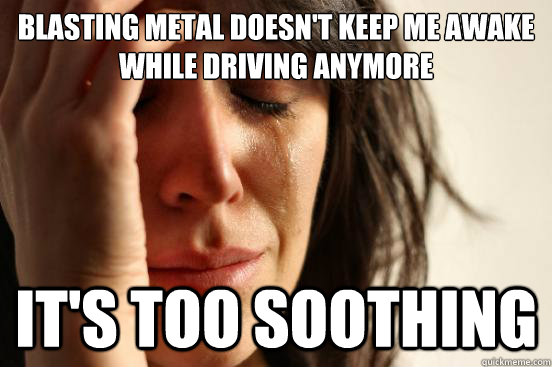 blasting metal doesn't keep me awake while driving anymore it's too soothing  First World Problems