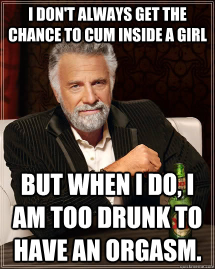 I don't always get the chance to cum inside a girl but when I do, I am too drunk to have an orgasm. - I don't always get the chance to cum inside a girl but when I do, I am too drunk to have an orgasm.  The Most Interesting Man In The World