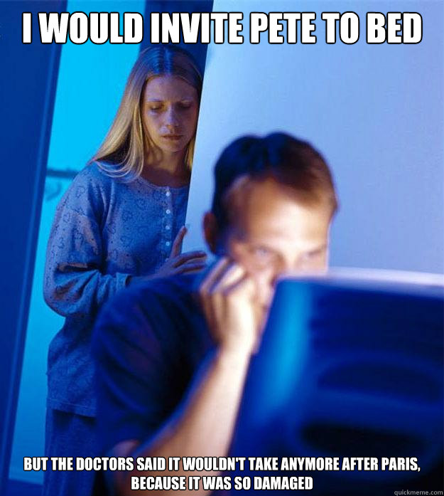 I would invite pete to bed But the doctors said it wouldn't take anymore after paris, because it was so damaged  Redditors Wife