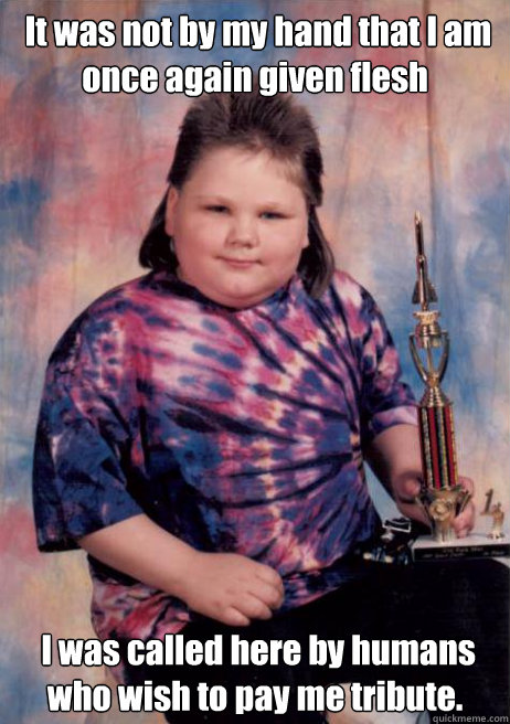  It was not by my hand that I am once again given flesh  I was called here by humans who wish to pay me tribute. -  It was not by my hand that I am once again given flesh  I was called here by humans who wish to pay me tribute.  Cocky Fat Kid