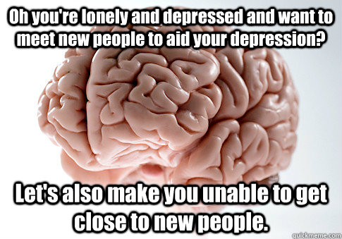 Oh you're lonely and depressed and want to meet new people to aid your depression? Let's also make you unable to get close to new people. - Oh you're lonely and depressed and want to meet new people to aid your depression? Let's also make you unable to get close to new people.  Scumbag Brain