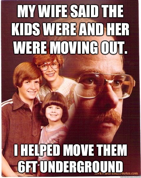 My wife said the kids were and her were moving out. I helped move them 6ft underground  Vengeance Dad