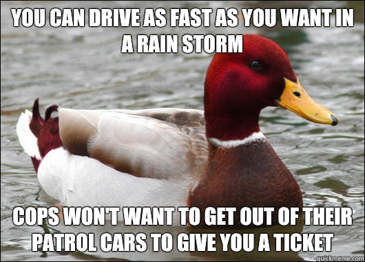 You can drive as fast as you want in a rain storm
 Cops won't want to get out of their patrol cars to give you a ticket  Malicious Advice Mallard