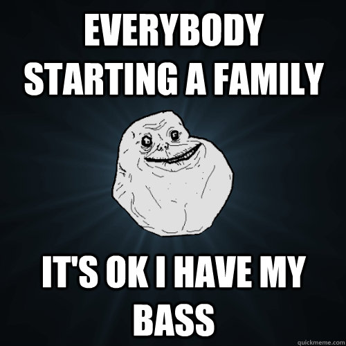 Everybody starting a Family it's ok i have my bass  Forever Alone