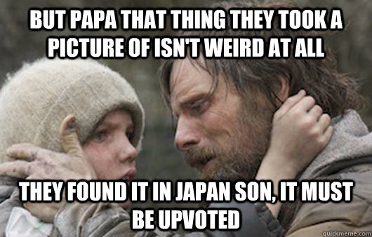 But Papa that thing they took a picture of isn't weird at all They found it in japan son, it must be upvoted  Viggo Explains Reddit