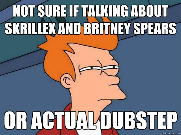 Not sure if talking about Skrillex and Britney Spears Or actual dubstep  Futurama Fry