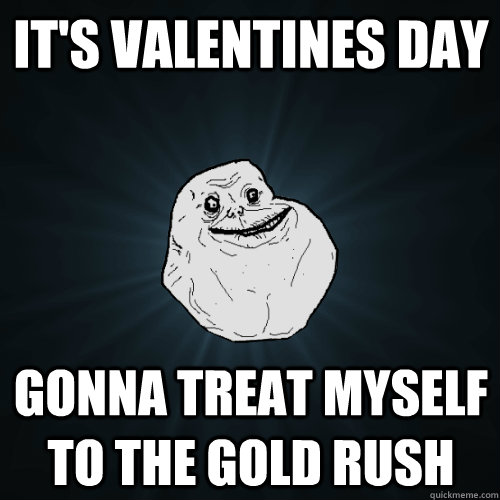It's Valentines Day Gonna treat myself to the Gold Rush  Forever Alone