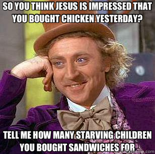 SO YOU THINK JESUS IS IMPRESSED THAT YOU BOUGHT CHICKEN YESTERDAY? TELL ME HOW MANY STARVING CHILDREN YOU BOUGHT SANDWICHES FOR  Condescending Wonka