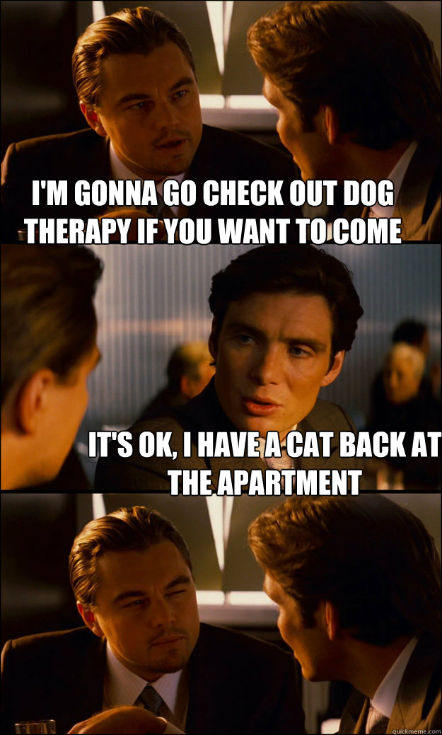 I'm gonna go check out dog therapy if you want to come  It's ok, i have a cat back at the apartment  Inception