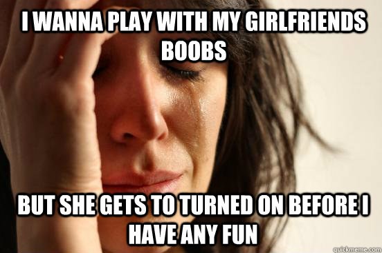 I wanna play with my girlfriends boobs but she gets to turned on before i have any fun - I wanna play with my girlfriends boobs but she gets to turned on before i have any fun  1st World Problems