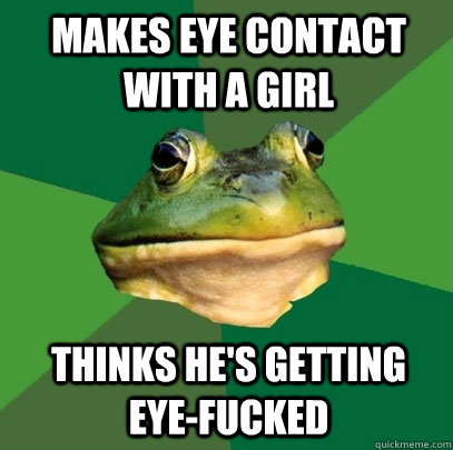 Makes eye contact with a girl Thinks he's getting eye-fucked  Foul Bachelor Frog