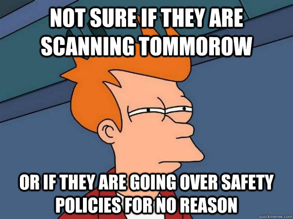 Not sure if they are scanning tommorow Or if they are going over safety policies for no reason  Futurama Fry