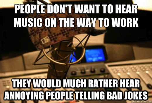 people don't want to hear music on the way to work they would much rather hear annoying people telling bad jokes  scumbag radio station
