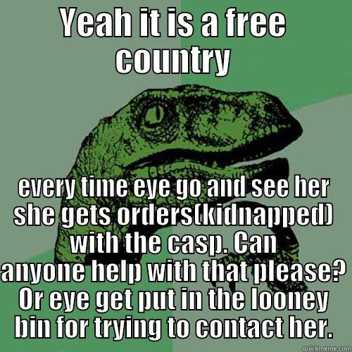 YEAH IT IS A FREE COUNTRY EVERY TIME EYE GO AND SEE HER SHE GETS ORDERS(KIDNAPPED) WITH THE CASP. CAN ANYONE HELP WITH THAT PLEASE? OR EYE GET PUT IN THE LOONEY BIN FOR TRYING TO CONTACT HER. Philosoraptor