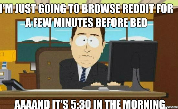 I'm just going to browse reddit for a few minutes before bed AAAAND IT'S 5:30 in the morning.  aaaand its gone
