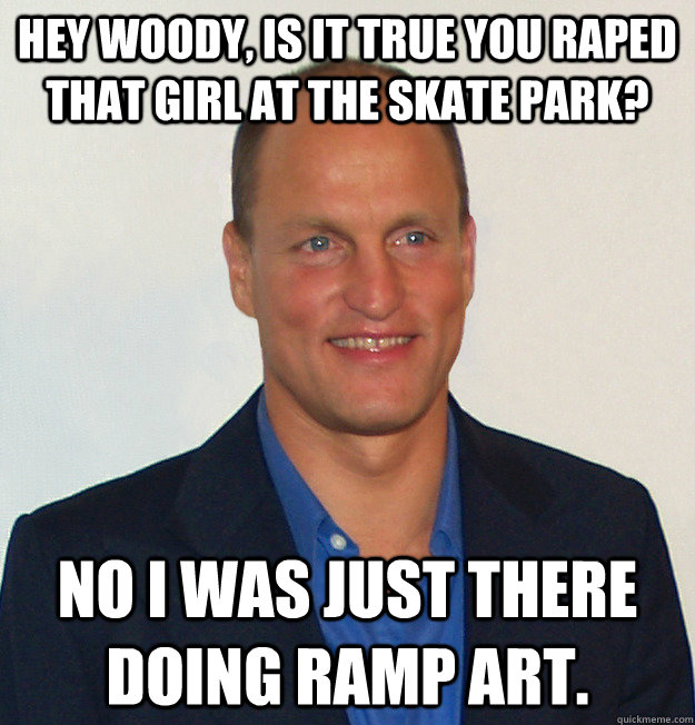 Hey Woody, Is it true you raped that girl at the skate park? No I was Just there doing ramp art.  - Hey Woody, Is it true you raped that girl at the skate park? No I was Just there doing ramp art.   Scumbag Woody Harrelson