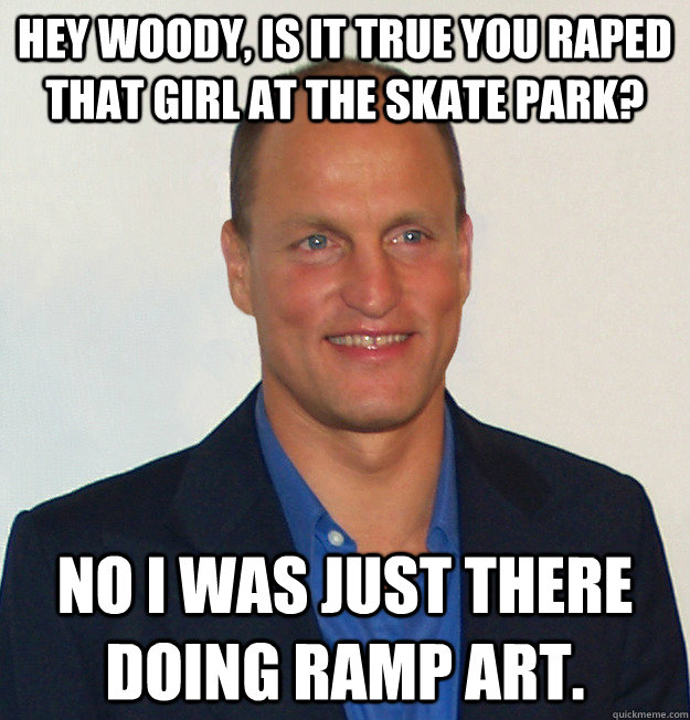 Hey Woody, Is it true you raped that girl at the skate park? No I was Just there doing ramp art.   Scumbag Woody Harrelson