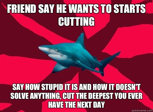 Friend say he wants to starts cutting Say how stupid it is and how it doesn't solve anything, cut the deepest you ever have the next day - Friend say he wants to starts cutting Say how stupid it is and how it doesn't solve anything, cut the deepest you ever have the next day  Self-Injury Shark