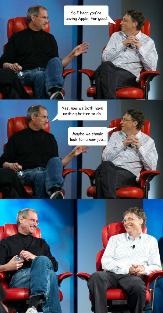 So I hear you're leaving Apple. For good. Yes, now we both have nothing better to do. Maybe we should look for a new job... - So I hear you're leaving Apple. For good. Yes, now we both have nothing better to do. Maybe we should look for a new job...  Steve Jobs vs Bill Gates