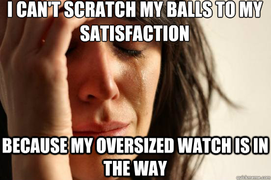 I CAN'T SCRATCH MY BALLS TO MY SATISFACTION BECAUSE MY OVERSIZED WATCH IS IN THE WAY  First World Problems