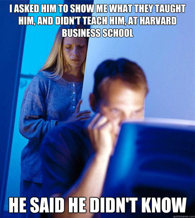 i asked him to show me what they taught him, and didn't teach him, at harvard business school HE SAID He didn't know  Redditors Wife