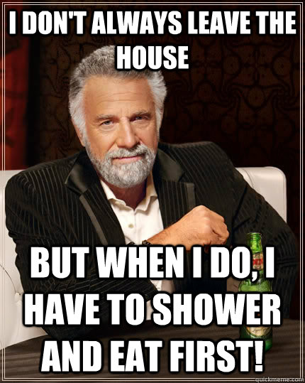 I don't always leave the house but when I do, I have to shower and eat first!  The Most Interesting Man In The World