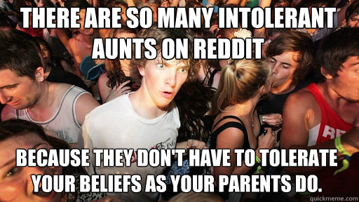 There are so many intolerant aunts on reddit because they don't have to tolerate your beliefs as your parents do.  Sudden Clarity Clarence