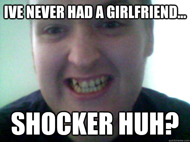 Ive never had a girlfriend... shocker huh?  
