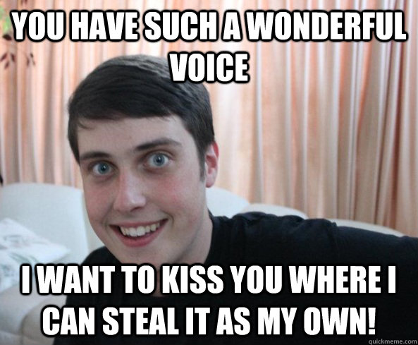 You have such a wonderful voice I want to kiss you where I can steal it as my own! - You have such a wonderful voice I want to kiss you where I can steal it as my own!  Overly Attached Boyfriendd