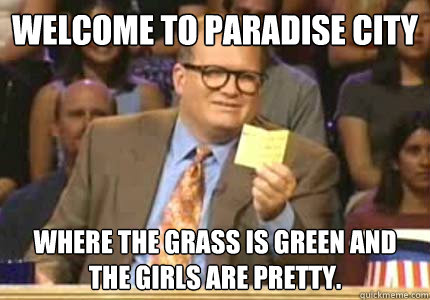 WELCOME TO Paradise city Where the grass is green and the girls are pretty. - WELCOME TO Paradise city Where the grass is green and the girls are pretty.  Whose Line