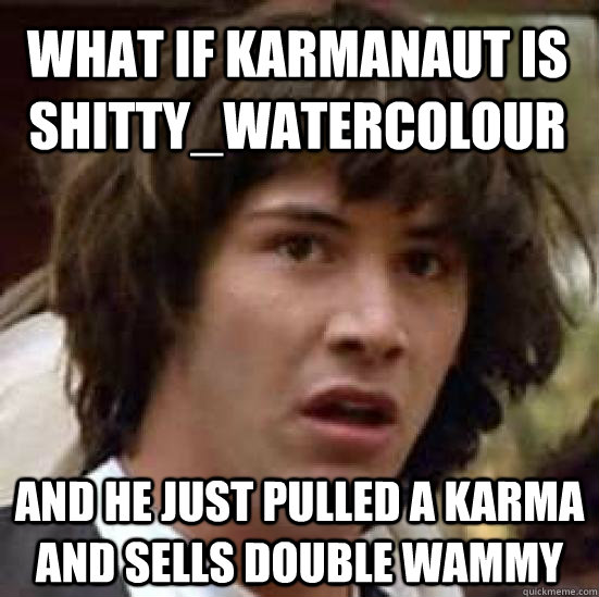 what if karmanaut is shitty_watercolour and he just pulled a karma and sells double wammy  conspiracy keanu