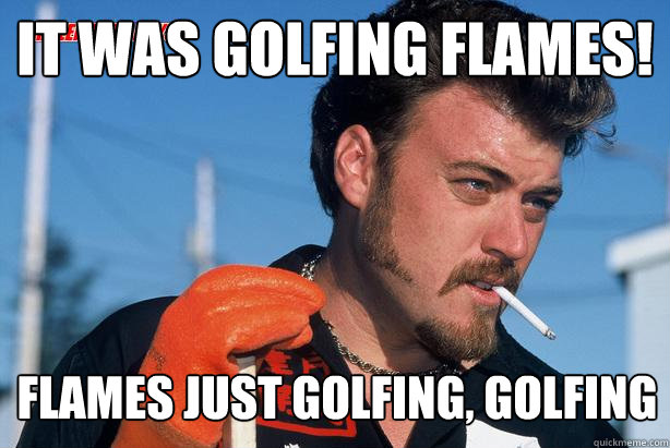 It was golfing flames! flames just golfing, golfing  Ricky Trailer Park Boys