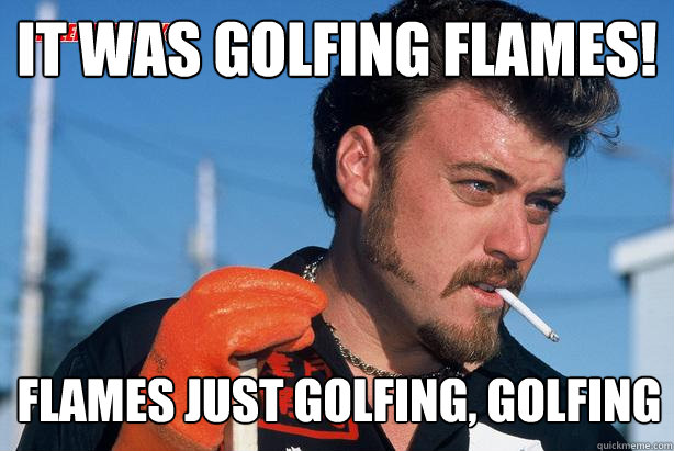 It was golfing flames! flames just golfing, golfing - It was golfing flames! flames just golfing, golfing  Ricky Trailer Park Boys