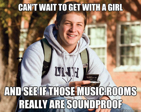 can't wait to get with a girl and see if those music rooms really are soundproof  College Freshman