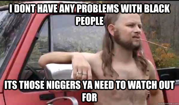 I DONT HAVE ANY PROBLEMS WITH BLACK PEOPLE ITS THOSE NIGGERS YA NEED TO WATCH OUT FOR  Almost Politically Correct Redneck