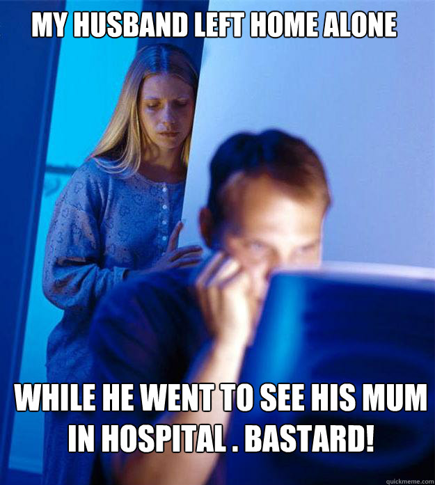 My husband left home alone  while he went to see his mum in hospital . Bastard!
  Redditors Wife