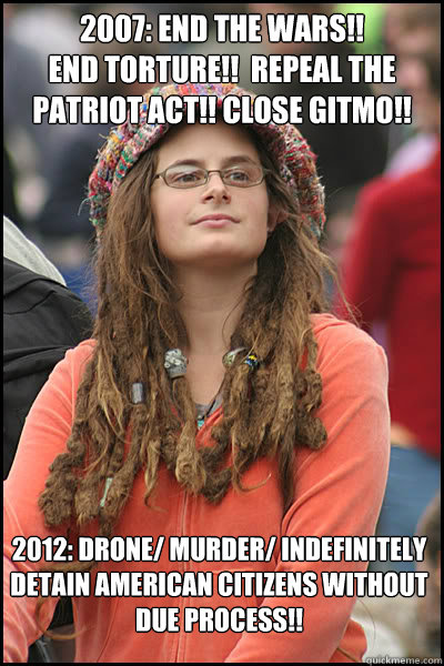 2007: End the WARS!! 
End Torture!!  Repeal the Patriot Act!! Close Gitmo!! 2012: Drone/ Murder/ Indefinitely detain American citizens without due process!!   - 2007: End the WARS!! 
End Torture!!  Repeal the Patriot Act!! Close Gitmo!! 2012: Drone/ Murder/ Indefinitely detain American citizens without due process!!    College Liberal