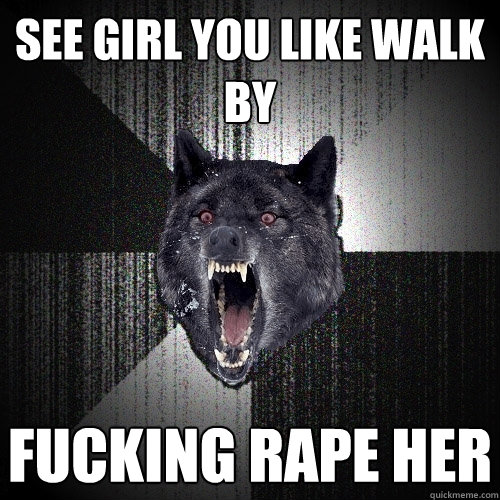 see girl you like walk by fucking rape her  Insanity Wolf
