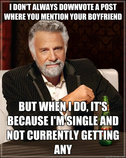 i don't always downvote a post where you mention your boyfriend but when I do, it's because i'm single and not currently getting any  The Most Interesting Man In The World