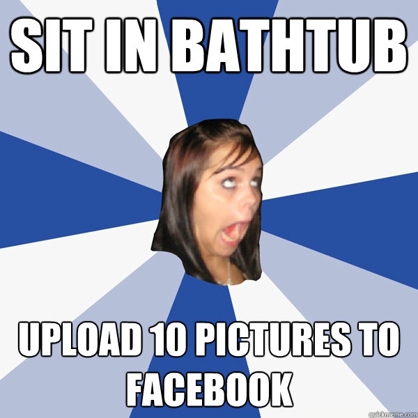 Sit in bathtub upload 10 pictures to facebook  Annoying Facebook Girl
