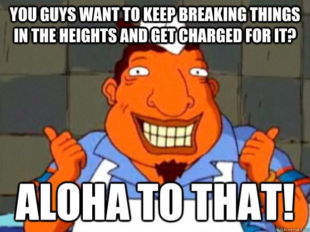 you guys want to keep breaking things in the heights and get charged for it? aloha to that!  