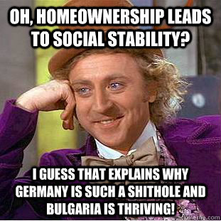 Oh, homeownership leads to social stability? I guess that explains why Germany is such a shithole and Bulgaria is thriving!  Condescending Wonka