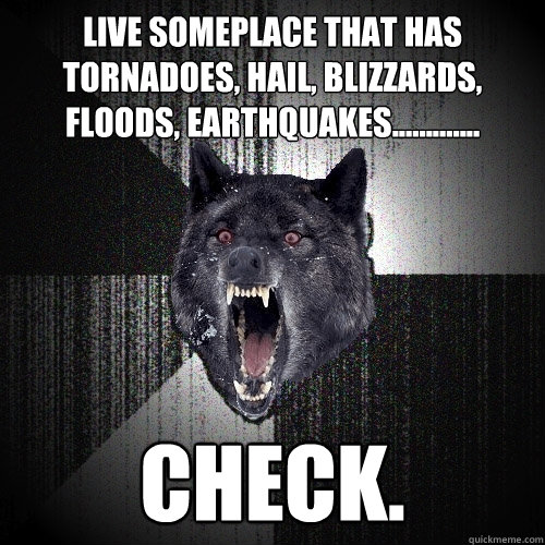 Live someplace that has tornadoes, hail, blizzards, floods, earthquakes............. Check.  Insanity Wolf