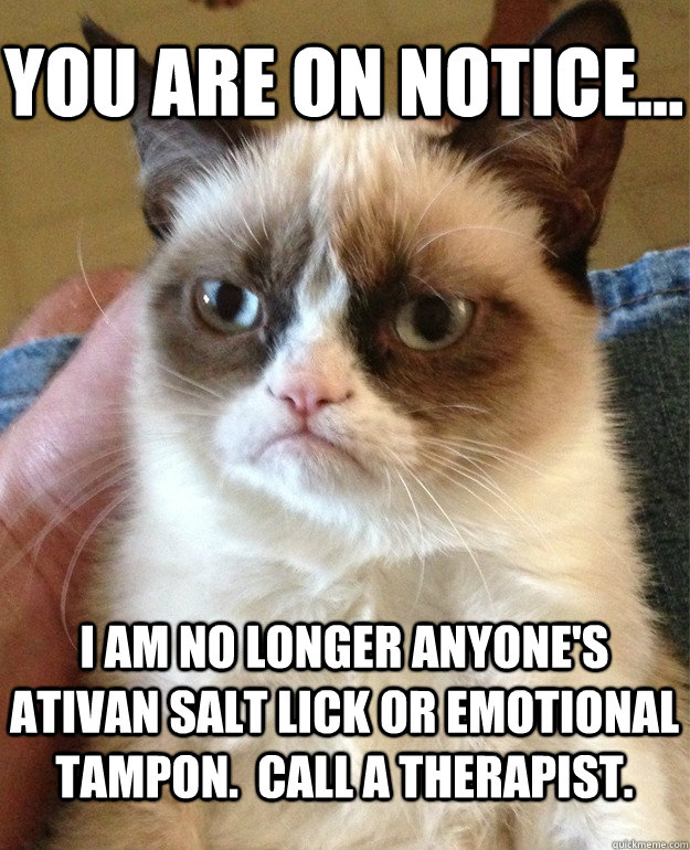 You are on NOTICE... I am no longer anyone's Ativan salt lick or emotional tampon.  Call a therapist. - You are on NOTICE... I am no longer anyone's Ativan salt lick or emotional tampon.  Call a therapist.  Misc
