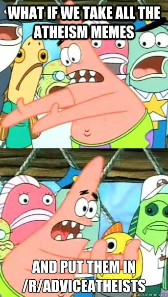 What if we take all the atheism memes and put them in
/r/adviceatheists  Push it somewhere else Patrick